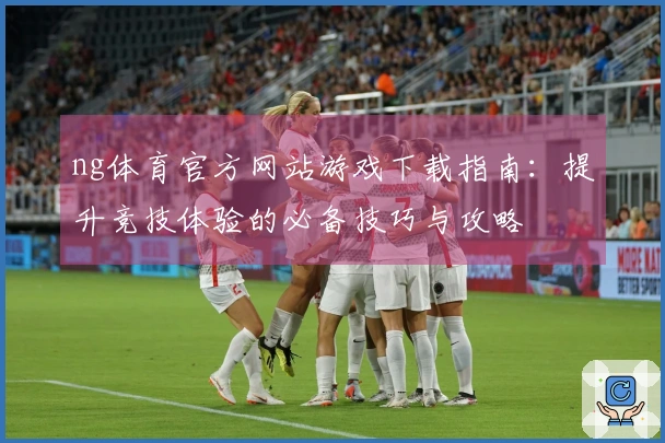 ng体育官方网站游戏下载指南：提升竞技体验的必备技巧与攻略