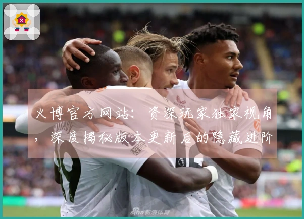 火博官方网站：资深玩家独家视角，深度揭秘版本更新后的隐藏进阶技巧与收益变化