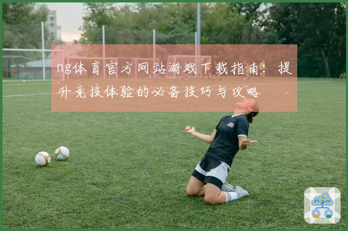 ng体育官方网站游戏下载指南：提升竞技体验的必备技巧与攻略