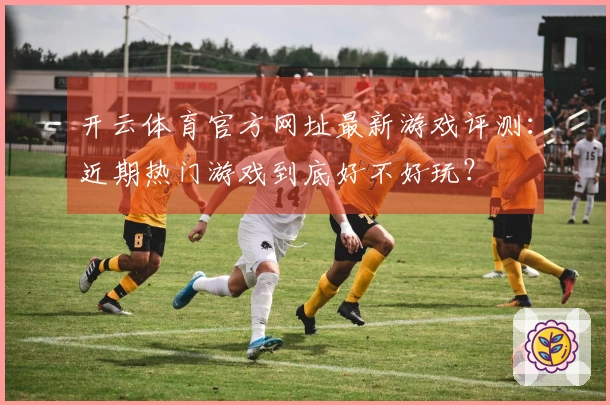 开云体育官方网址最新游戏评测：近期热门游戏到底好不好玩？