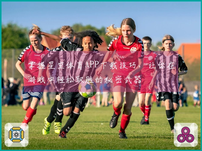 掌握星空体育APP下载技巧，让你在游戏中轻松取胜的秘密武器