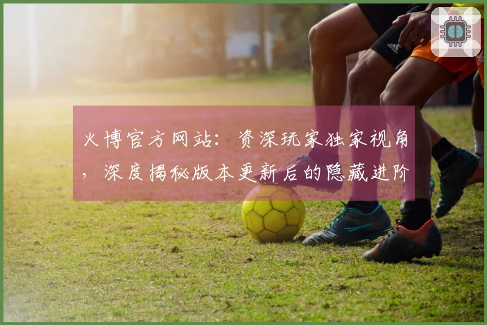 火博官方网站：资深玩家独家视角，深度揭秘版本更新后的隐藏进阶技巧与收益变化