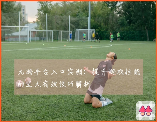 九游平台入口实测：提升游戏性能的五大有效技巧解析