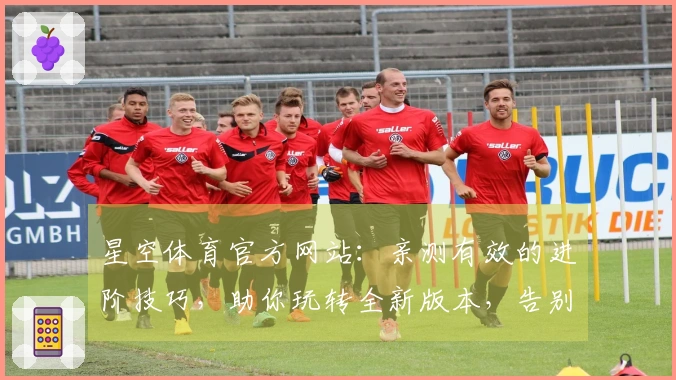 星空体育官方网站：亲测有效的进阶技巧，助你玩转全新版本，告别卡顿烦恼！